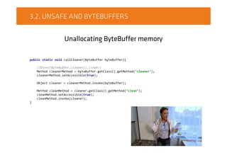 3.2. UNSAFE AND BYTEBUFFERS
Unallocating ByteBuffer memory
public static void callCleaner(ByteBuffer byteBuffer){
//DirectByteBuffer.cleaner().clean()
Method cleanerMethod = byteBuffer.getClass().getMethod("cleaner");
cleanerMethod.setAccessible(true);
Object cleaner = cleanerMethod.invoke(byteBuffer);
Method cleanMethod = cleaner.getClass().getMethod("clean");
cleanMethod.setAccessible(true);
cleanMethod.invoke(cleaner);
}
 