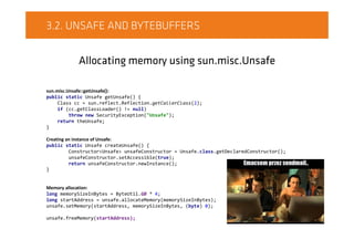 3.2. UNSAFE AND BYTEBUFFERS
Allocating memory using sun.misc.Unsafe
sun.misc.Unsafe::getUnsafe():
public static Unsafe getUnsafe() {
Class cc = sun.reflect.Reflection.getCallerClass(2);
if (cc.getClassLoader() != null)
throw new SecurityException("Unsafe");
return theUnsafe;
}
Creating an instance of Unsafe:
public static Unsafe createUnsafe() {
Constructor<Unsafe> unsafeConstructor = Unsafe.class.getDeclaredConstructor();
unsafeConstructor.setAccessible(true);
return unsafeConstructor.newInstance();
}
Memory allocation:
long memorySizeInBytes = ByteUtil.GB * 4;
long startAddress = unsafe.allocateMemory(memorySizeInBytes);
unsafe.setMemory(startAddress, memorySizeInBytes, (byte) 0);
unsafe.freeMemory(startAddress);
 