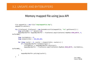 3.2. UNSAFE AND BYTEBUFFERS
Memory mapped file using Java API
File mappedFile = new File("/tmp/mappedFile.tmp");
mappedFile.delete();
try (FileChannel fileChannel = new RandomAccessFile(mappedFile, "rw").getChannel()) {
long buffer8MB = 8 * ByteUtil.MB;
MappedByteBuffer mappedByteBuffer = fileChannel.map(FileChannel.MapMode.READ_WRITE, 0,
buffer8MB);
long startAddress = 0;
long elementsToPut = 200_000_000;
for (long counter = 0; counter < elementsToPut; counter++) {
if (!mappedByteBuffer.hasRemaining()) {
startAddress += mappedByteBuffer.position();
mappedByteBuffer = fileChannel.map(FileChannel.MapMode.READ_WRITE, startAddress,
buffer8MB);
}
mappedByteBuffer.putLong(counter);
}
}
Time: 1,068 s
Filesize: 1,49 GB
 