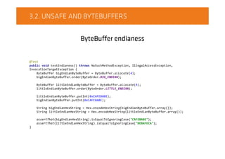 3.2. UNSAFE AND BYTEBUFFERS
ByteBuffer endianess
@Test
public void testEndianess() throws NoSuchMethodException, IllegalAccessException,
InvocationTargetException {
ByteBuffer bigEndianByteBuffer = ByteBuffer.allocate(4);
bigEndianByteBuffer.order(ByteOrder.BIG_ENDIAN);
ByteBuffer littleEndianByteBuffer = ByteBuffer.allocate(4);
littleEndianByteBuffer.order(ByteOrder.LITTLE_ENDIAN);
littleEndianByteBuffer.putInt(0xCAFEBABE);
bigEndianByteBuffer.putInt(0xCAFEBABE);
String bigEndianHexString = Hex.encodeHexString(bigEndianByteBuffer.array());
String littleEndianHexString = Hex.encodeHexString(littleEndianByteBuffer.array());
assertThat(bigEndianHexString).isEqualToIgnoringCase("CAFEBABE");
assertThat(littleEndianHexString).isEqualToIgnoringCase("BEBAFECA");
}
 
