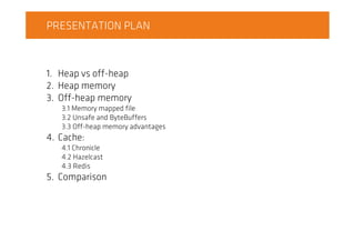 PRESENTATION PLAN
1. Heap vs off-heap
2. Heap memory
3. Off-heap memory
3.1 Memory mapped file
3.2 Unsafe and ByteBuffers
3.3 Off-heap memory advantages
4. Cache:
4.1 Chronicle
4.2 Hazelcast
4.3 Redis
5. Comparison
 