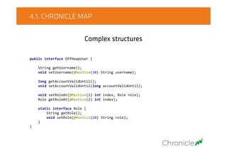 4.1. CHRONICLE MAP
Complex structures
public interface OffHeapUser {
String getUsername();
void setUsername(@MaxSize(30) String username);
long getAccountValidUntil();
void setAccountValidUntil(long accountValidUntil);
void setRoleAt(@MaxSize(2) int index, Role role);
Role getRoleAt(@MaxSize(2) int index);
static interface Role {
String getRole();
void setRole(@MaxSize(10) String role);
}
}
 