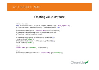 4.1. CHRONICLE MAP
Creating value instance
//fill the data
long accountValidUntil = System.currentTimeMillis() + YEAR_IN_MILLIS;
String username = RandomStringUtils.randomAlphabetic(20);
OffHeapUser offHeapUser = chronicleMap.newValueInstance();
offHeapUser.setAccountValidUntil(accountValidUntil);
offHeapUser.setUsername(username);
OffHeapUser.Role role0 = offHeapUser.getRoleAt(0);
role0.setRole("Role0");
OffHeapUser.Role role1 = offHeapUser.getRoleAt(1);
role0.setRole("Role1");
//put
chronicleMap.put("someKey", offHeapUser);
//get
OffHeapUser offHeapUserActual = chronicleMap.get("someKey");
 