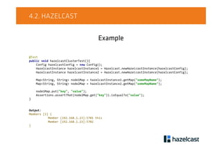 4.2. HAZELCAST
Example
@Test
public void hazelcastClusterTest(){
Config hazelcastConfig = new Config();
HazelcastInstance hazelcastInstance1 = Hazelcast.newHazelcastInstance(hazelcastConfig);
HazelcastInstance hazelcastInstance2 = Hazelcast.newHazelcastInstance(hazelcastConfig);
Map<String, String> node1Map = hazelcastInstance1.getMap("someMapName");
Map<String, String> node2Map = hazelcastInstance2.getMap("someMapName");
node1Map.put("key", "value");
Assertions.assertThat(node2Map.get("key")).isEqualTo("value");
}
Output:
Members [2] {
Member [192.168.1.23]:5701 this
Member [192.168.1.23]:5702
}
 