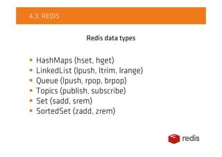 4.3. REDIS
Redis data types
HashMaps (hset, hget)
LinkedList (lpush, ltrim, lrange)
Queue (lpush, rpop, brpop)
Topics (publish, subscribe)
Set (sadd, srem)
SortedSet (zadd, zrem)
 