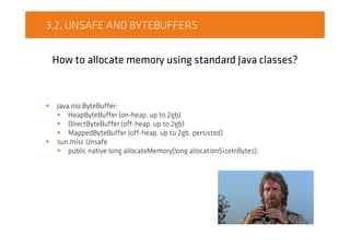 3.2. UNSAFE AND BYTEBUFFERS
How to allocate memory using standard Java classes?
java.nio.ByteBuffer:
HeapByteBuffer (on-heap, up to 2gb)
DirectByteBuffer (off-heap, up to 2gb)
MappedByteBuffer (off-heap, up to 2gb, persisted)
sun.misc.Unsafe
public native long allocateMemory(long allocationSizeInBytes);
 