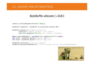 3.2. UNSAFE AND BYTEBUFFERS
ByteBuffer.allocate ( <2GB )
JvmUtils.verifyJvmArgumentsPresent("-Xmx2g");
ByteBuffer byteBuffer = ByteBuffer.allocate((int) ByteUtil.GB);
byteBuffer.putChar('a') //2bytes, position =0
.putInt(123) //4bytes, position = 2(0 + 2(char))
.put("test".getBytes("UTF-8")); //6 => 2(char) + 4(integer)
byte[] bytesToBeReadInto = new byte["test".getBytes("UTF-8").length];
char charA = byteBuffer.getChar(/*address*/ 0); // 'a'
int int123 = byteBuffer.getInt(/*address*/ 2); //123
byteBuffer.position(6); //set cursor position
byteBuffer.get(bytesToBeReadInto); //"test" as byte[] read into "bytesToBeReadIntoRead"
 