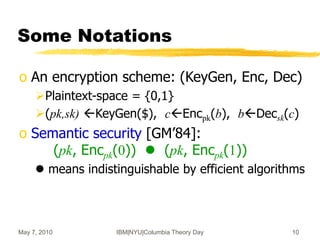 May 7, 2010 IBM|NYU|Columbia Theory Day 10
Some Notations
o An encryption scheme: (KeyGen, Enc, Dec)
Plaintext-space = {0,1}
(pk,sk) KeyGen($), cEncpk(b), bDecsk(c)
o Semantic security [GM’84]:
(pk, Encpk(0))  (pk, Encpk(1))
 means indistinguishable by efficient algorithms
 