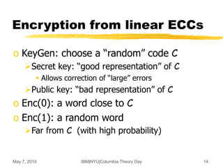May 7, 2010 IBM|NYU|Columbia Theory Day 14
Encryption from linear ECCs
o KeyGen: choose a “random” code C
Secret key: “good representation” of C
 Allows correction of “large” errors
Public key: “bad representation” of C
o Enc(0): a word close to C
o Enc(1): a random word
Far from C (with high probability)
 