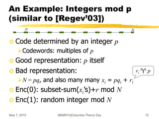 May 7, 2010 IBM|NYU|Columbia Theory Day 15
An Example: Integers mod p
(similar to [Regev’03])
o Code determined by an integer p
Codewords: multiples of p
o Good representation: p itself
o Bad representation:
N = pq, and also many many xi = pqi + ri
o Enc(0): subset-sum(xi’s)+r mod N
o Enc(1): random integer mod N
ri  p
p N
 