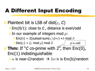 May 7, 2010 IBM|NYU|Columbia Theory Day 16
p is odd
A Different Input Encoding
o Plaintext bit is LSB of dist(c, C)
Enc(0/1): close to C , distance is even/odd
In our example of integers mod p:
 Enc(b) = 2(subset-sum(xi’s)+r) +b mod N
 Dec(c) = (c mod p) mod 2
o Thm: If “C co-prime with 2”, then Enc(0),
Enc(1) indistinguishable
w is near-C/random  2w+b is Enc(b)/random
 