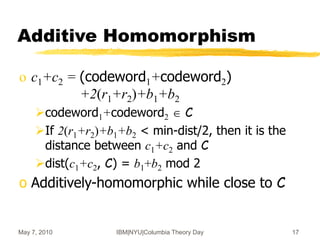 May 7, 2010 IBM|NYU|Columbia Theory Day 17
Additive Homomorphism
o c1+c2 = (codeword1+codeword2)
+2(r1+r2)+b1+b2
codeword1+codeword2  C
If 2(r1+r2)+b1+b2 < min-dist/2, then it is the
distance between c1+c2 and C
dist(c1+c2, C) = b1+b2 mod 2
o Additively-homomorphic while close to C
 