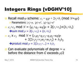 May 7, 2010 IBM|NYU|Columbia Theory Day 19
Integers Rings [vDGHV’10]
o Recall mod-p scheme: ci = qip + 2ri+bi (mod N=qp)
Parameters: |ri|=n, |p|=n2, |q|=|qi|=n5
o c1+c2 mod N = (q1+q2-kq)p + 2(r1+r2)+(b1+b2)
sum mod p = 2(r1+r2) + (b1+b2)
o c1 x c2 mod N = (c1q2+q1c2-q1q2-kq)p
+ 2(2r1r2+r1m2+m1r2) + b1b2
product mod p = 2(2r1r2+…) + b1b2
o Can evaluate polynomials of degree ~ n
before the distance from C exceeds p/2
 