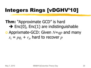 May 7, 2010 IBM|NYU|Columbia Theory Day 20
Integers Rings [vDGHV’10]
Thm: “Approximate GCD” is hard
 Enc(0), Enc(1) are indistinguishable
o Apprixmate-GCD: Given N=qp and many
xi = pqi + ri, hard to recover p
 