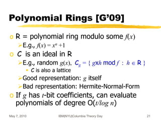 May 7, 2010 IBM|NYU|Columbia Theory Day 21
Polynomial Rings [G’09]
o R = polynomial ring modulo some f(x)
E.g., f(x) = xn +1
o C is an ideal in R
E.g., random g(x), Cg = { gxh mod f : h  R }
 C is also a lattice
Good representation: g itself
Bad representation: Hermite-Normal-Form
o If g has t-bit coefficients, can evaluate
polynomials of degree O(t/log n)
 