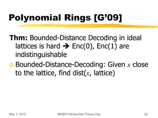 May 7, 2010 IBM|NYU|Columbia Theory Day 22
Polynomial Rings [G’09]
Thm: Bounded-Distance Decoding in ideal
lattices is hard  Enc(0), Enc(1) are
indistinguishable
o Bounded-Distance-Decoding: Given x close
to the lattice, find dist(x, lattice)
 