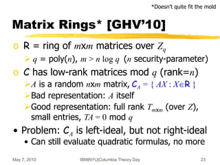 May 7, 2010 IBM|NYU|Columbia Theory Day 23
Matrix Rings* [GHV’10]
o R = ring of mxm matrices over Zq
 q = poly(n), m > n log q (n security-parameter)
o C has low-rank matrices mod q (rank=n)
A is a random nxm matrix, CA = { AX : XR }
Bad representation: A itself
Good representation: full rank Tmxm (over Z),
small entries, TA = 0 mod q
• Problem: CA is left-ideal, but not right-ideal
• Can still evaluate quadratic formulas, no more
*Doesn’t quite fit the mold
 