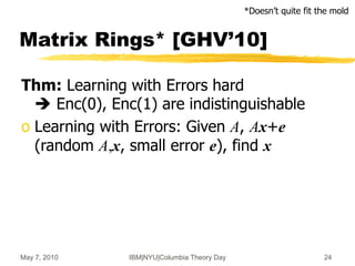 May 7, 2010 IBM|NYU|Columbia Theory Day 24
Matrix Rings* [GHV’10]
Thm: Learning with Errors hard
 Enc(0), Enc(1) are indistinguishable
o Learning with Errors: Given A, Ax+e
(random A,x, small error e), find x
*Doesn’t quite fit the mold
 