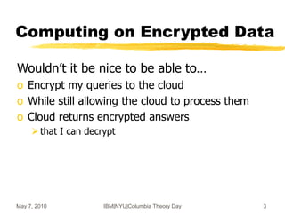 May 7, 2010 IBM|NYU|Columbia Theory Day 3
Computing on Encrypted Data
Wouldn’t it be nice to be able to…
o Encrypt my queries to the cloud
o While still allowing the cloud to process them
o Cloud returns encrypted answers
that I can decrypt
 