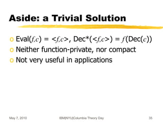 May 7, 2010 IBM|NYU|Columbia Theory Day 35
Aside: a Trivial Solution
o Eval(f,c) = <f,c>, Dec*(<f,c>) = f (Dec(c))
o Neither function-private, nor compact
o Not very useful in applications
 