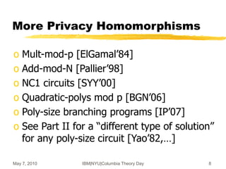 May 7, 2010 IBM|NYU|Columbia Theory Day 8
More Privacy Homomorphisms
o Mult-mod-p [ElGamal’84]
o Add-mod-N [Pallier’98]
o NC1 circuits [SYY’00]
o Quadratic-polys mod p [BGN’06]
o Poly-size branching programs [IP’07]
o See Part II for a “different type of solution”
for any poly-size circuit [Yao’82,…]
 