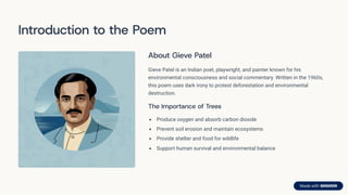 Introduction to the Poem
About Gieve Patel
Gieve Patel is an Indian poet, playwright, and painter known for his
environmental consciousness and social commentary. Written in the 1960s,
this poem uses dark irony to protest deforestation and environmental
destruction.
The Importance of Trees
Produce oxygen and absorb carbon dioxide
Prevent soil erosion and maintain ecosystems
Provide shelter and food for wildlife
Support human survival and environmental balance
 