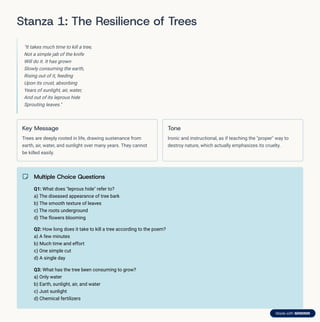 Stanza 1: The Resilience of Trees
"It takes much time to kill a tree,
Not a simple jab of the knife
Will do it. It has grown
Slowly consuming the earth,
Rising out of it, feeding
Upon its crust, absorbing
Years of sunlight, air, water,
And out of its leprous hide
Sprouting leaves."
Key Message
Trees are deeply rooted in life, drawing sustenance from
earth, air, water, and sunlight over many years. They cannot
be killed easily.
Tone
Ironic and instructional, as if teaching the "proper" way to
destroy nature, which actually emphasizes its cruelty.
Multiple Choice Questions
Q1: What does "leprous hide" refer to?
a) The diseased appearance of tree bark
b) The smooth texture of leaves
c) The roots underground
d) The flowers blooming
Q2: How long does it take to kill a tree according to the poem?
a) A few minutes
b) Much time and effort
c) One simple cut
d) A single day
Q3: What has the tree been consuming to grow?
a) Only water
b) Earth, sunlight, air, and water
c) Just sunlight
d) Chemical fertilizers
 