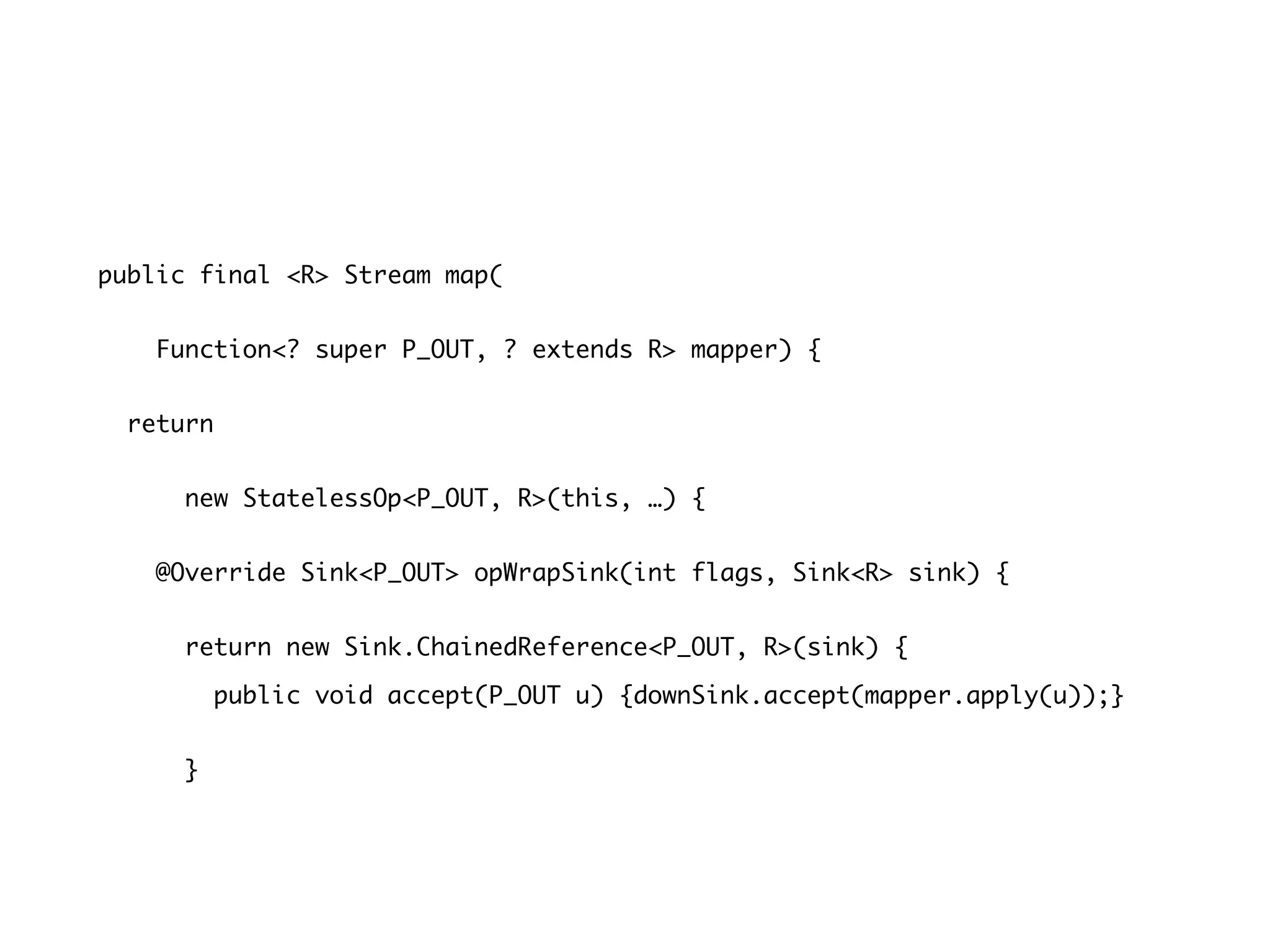 public final <R> Stream map(
Function<? super P_OUT, ? extends R> mapper) {
return
new StatelessOp<P_OUT, R>(this, …) {
@Override Sink<P_OUT> opWrapSink(int flags, Sink<R> sink) {
return new Sink.ChainedReference<P_OUT, R>(sink) {
public void accept(P_OUT u) {downSink.accept(mapper.apply(u));}
}
 