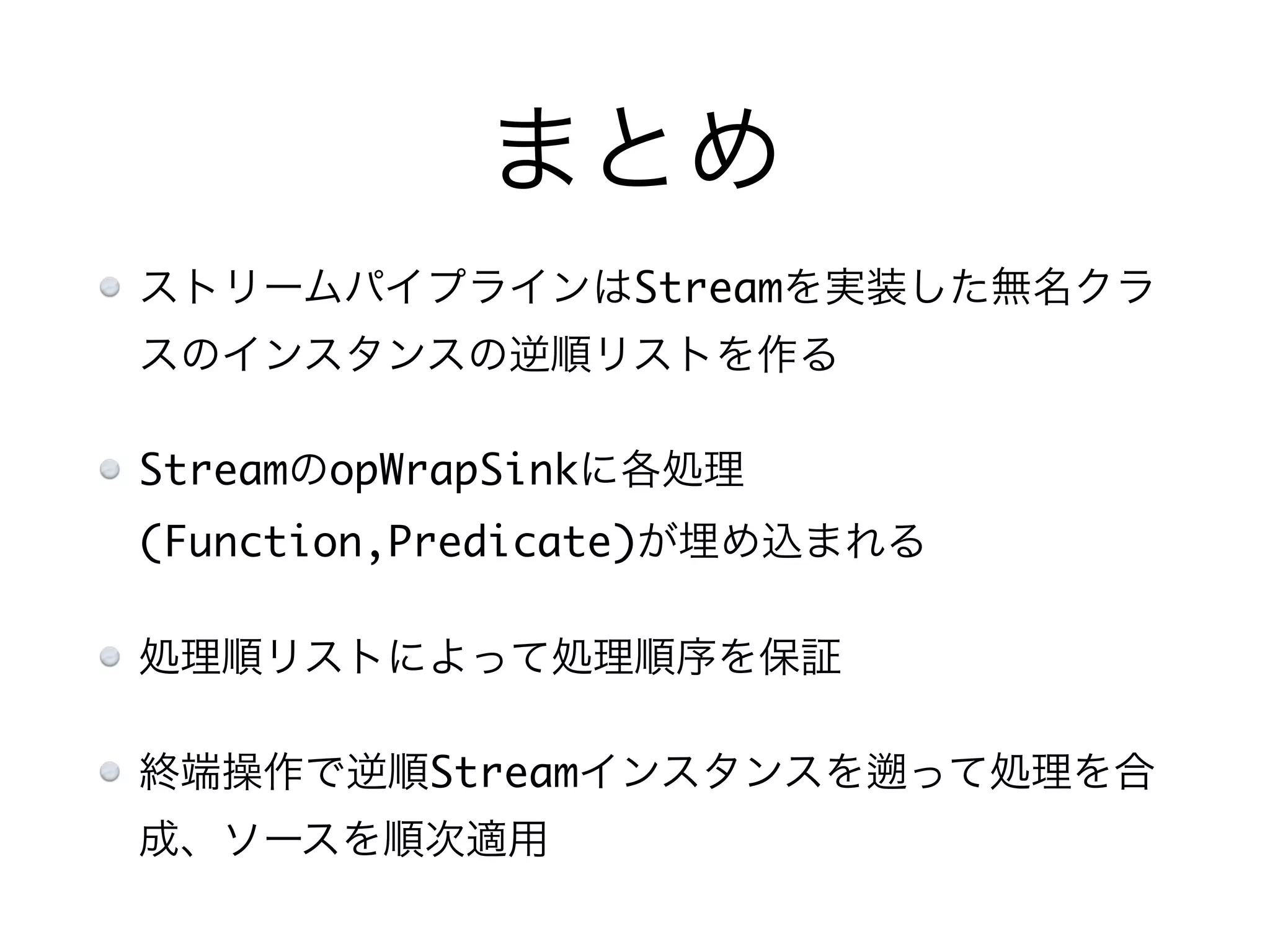 まとめ
ストリームパイプラインはStreamを実装した無名クラ
スのインスタンスの逆順リストを作る
StreamのopWrapSinkに各処理
(Function,Predicate)が埋め込まれる
処理順リストによって処理順序を保証
終端操作で逆順Streamインスタンスを って処理を合
成、ソースを順次適用
 