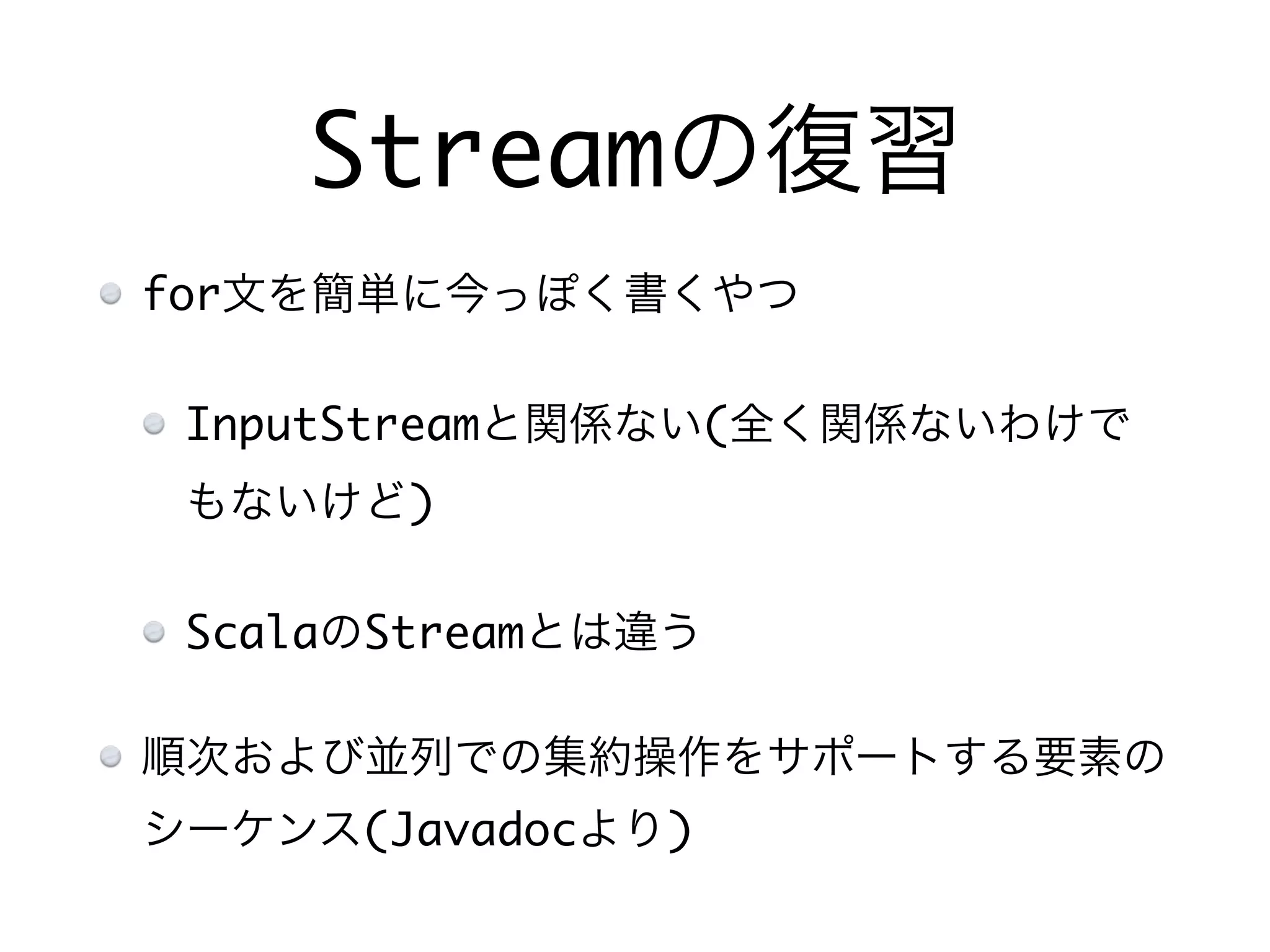Streamの復習
for文を簡単に今っぽく書くやつ
InputStreamと関係ない(全く関係ないわけで
もないけど)
ScalaのStreamとは違う
順次および並列での集約操作をサポートする要素の
シーケンス(Javadocより)
 