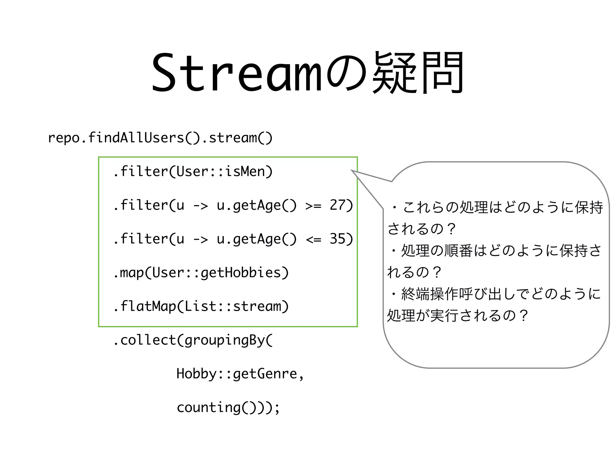 Streamの疑問
repo.findAllUsers().stream()
.filter(User::isMen)
.filter(u -> u.getAge() >= 27)
.filter(u -> u.getAge() <= 35)
.map(User::getHobbies)
.flatMap(List::stream)
.collect(groupingBy(
Hobby::getGenre,
counting()));
・これらの処理はどのように保持
されるの？
・処理の順番はどのように保持さ
れるの？
・終端操作呼び出しでどのように
処理が実行されるの？
 