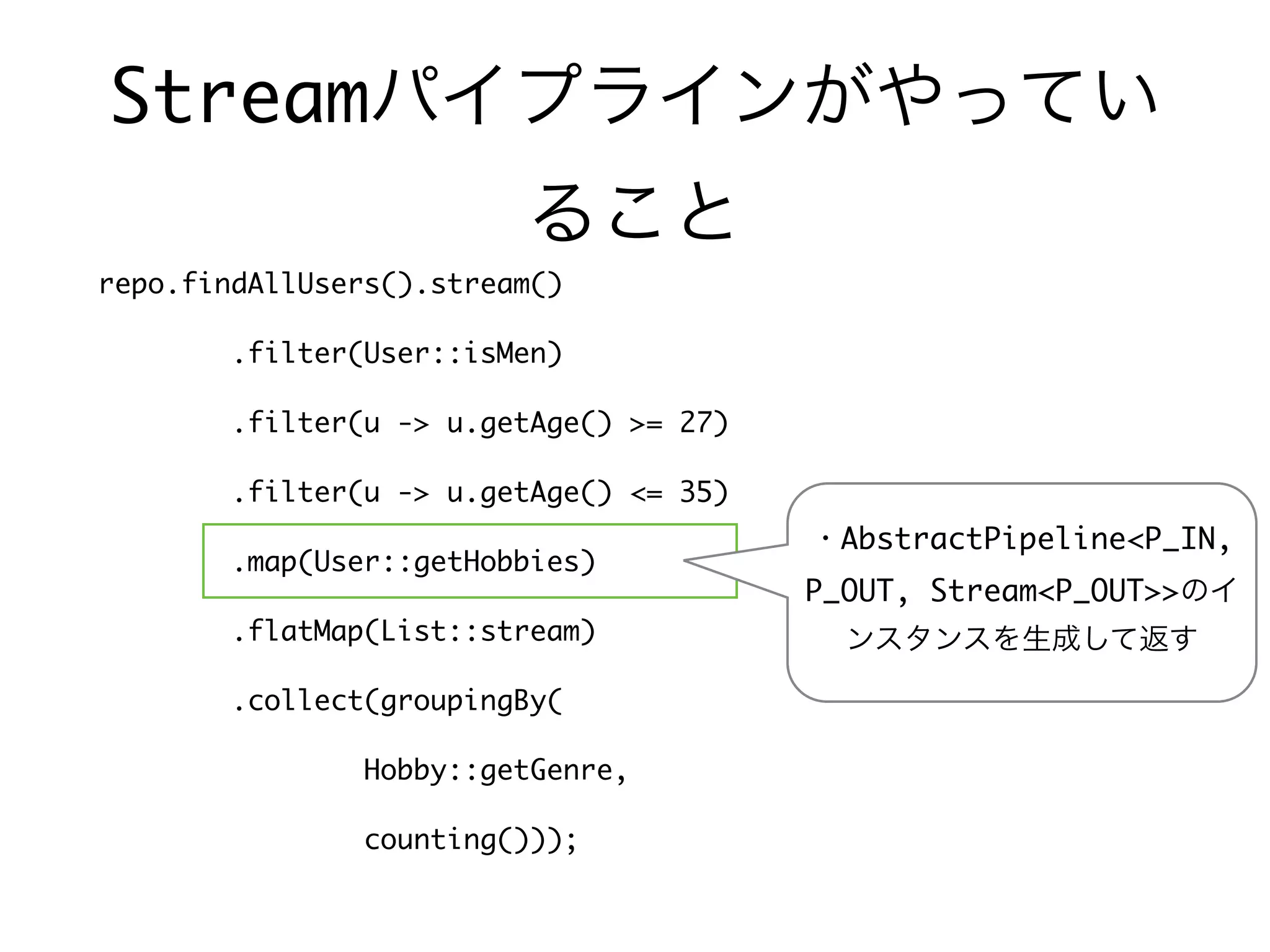 Streamパイプラインがやってい
ること
repo.findAllUsers().stream()
.filter(User::isMen)
.filter(u -> u.getAge() >= 27)
.filter(u -> u.getAge() <= 35)
.map(User::getHobbies)
.flatMap(List::stream)
.collect(groupingBy(
Hobby::getGenre,
counting()));
・AbstractPipeline<P_IN,
P_OUT, Stream<P_OUT>>のイ
ンスタンスを生成して返す
 