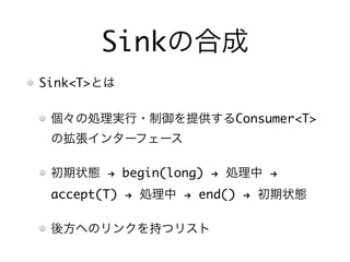 Sinkの合成
Sink<T>とは
個々の処理実行・制御を提供するConsumer<T>
の拡張インターフェース
初期状態 ! begin(long) ! 処理中 !
accept(T) ! 処理中 ! end() ! 初期状態
後方へのリンクを持つリスト
 