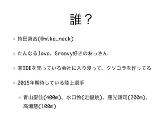 誰？
持田真哉(@mike_neck)
たんなるJava、Groovy好きのおっさん
某IDEを売っている会社に入り浸って、クソコラを作ってる
2015年期待している陸上選手
青山聖佳(400m)、水口怜(走幅跳)、藤光謙司(200m)、
高瀬慧(100m)
 