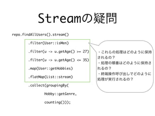 Streamの疑問
repo.findAllUsers().stream()
.filter(User::isMen)
.filter(u -> u.getAge() >= 27)
.filter(u -> u.getAge() <= 35)
.map(User::getHobbies)
.flatMap(List::stream)
.collect(groupingBy(
Hobby::getGenre,
counting()));
・これらの処理はどのように保持
されるの？
・処理の順番はどのように保持さ
れるの？
・終端操作呼び出しでどのように
処理が実行されるの？
 