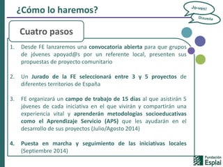 ¿Cómo lo haremos?
1. Desde FE lanzaremos una convocatoria abierta para que grupos
de jóvenes apoyad@s por un referente local, presenten sus
propuestas de proyecto comunitario
2. Un Jurado de la FE seleccionará entre 3 y 5 proyectos de
diferentes territorios de España
3. FE organizará un campo de trabajo de 15 días al que asistirán 5
jóvenes de cada iniciativa en el que vivirán y compartirán una
experiencia vital y aprenderán metodologías socioeducativas
como el Aprendizaje Servicio (APS) que les ayudarán en el
desarrollo de sus proyectos (Julio/Agosto 2014)
4. Puesta en marcha y seguimiento de las iniciativas locales
(Septiembre 2014)
Cuatro pasos
 