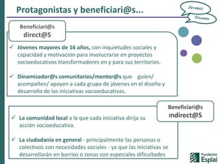 Protagonistas y beneficiari@s...
 Jóvenes mayores de 16 años, con inquietudes sociales y
capacidad y motivación para involucrarse en proyectos
socioeducativos transformadores en y para sus territorios.
 Dinamizador@s comunitarios/mentor@s que guíen/
acompañen/ apoyen a cada grupo de jóvenes en el diseño y
desarrollo de las iniciativas socioeducativas.
Beneficiari@s
direct@S
 La comunidad local a la que cada iniciativa dirija su
acción socioeducativa.
 La ciudadanía en general - principalmente las personas o
colectivos con necesidades sociales - ya que las iniciativas se
desarrollarán en barrios o zonas con especiales dificultades
Beneficiari@s
Indirect@S
 