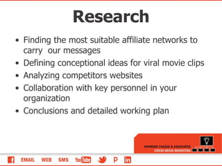 Finding the most suitable affiliate networks to carry  our messages Defining conceptional ideas for viral movie clips  Analyzing competitors websites  Collaboration with key personnel in your organization Conclusions and detailed working plan  Research 