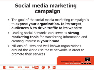 Social media marketing campaign The goal of the social media marketing campaign is to  expose your organization, to its target audiences & to drive traffic to its website Leading social networks can serve as  strong marketing tools  for transferring information and creating interest in  your brand Millions of users and well known organizations around the world use these networks in order to promote their services 