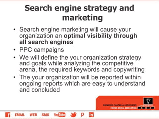 Search engine strategy and marketing Search engine marketing will cause your organization an  optimal visibility through all search engines   PPC campaigns We will define the your organization strategy and goals while analyzing the competitive arena, the required keywords and copywriting The your organization will be reported within ongoing reports which are easy to understand and concluded  