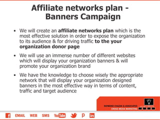 Affiliate networks plan - Banners Campaign We will create an  affiliate networks plan  which is the most effective solution in order to expose the organization to its audience & for driving traffic  to the your organization donor page We will use an immense number of different websites which will display your organization banners & will promote your organization brand We have the knowledge to choose wisely the appropriate network that will display your organization designed banners in the most effective way in terms of content, traffic and target audience 