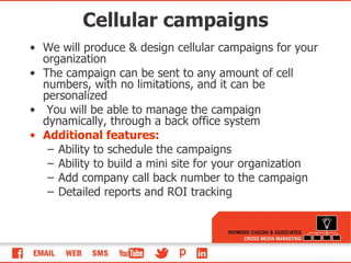 Cellular campaigns We will produce & design cellular campaigns for your organization The campaign can be sent to any amount of cell numbers, with no limitations, and it can be personalized You will be able to manage the campaign dynamically, through a back office system Additional features: Ability to schedule the campaigns Ability to build a mini site for your organization Add company call back number to the campaign Detailed reports and ROI tracking 