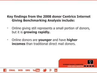 Key findings from the 2008 donor Centrics Internet Giving Benchmarking Analysis include: Online giving still represents a small portion of donors, but it is  growing rapidly. Online donors are  younger  and have  higher incomes  than traditional direct mail donors.  