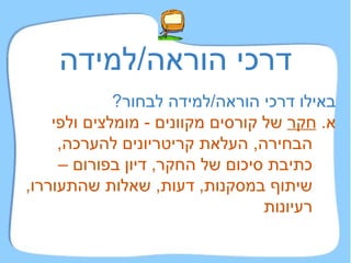 דרכי הוראה / למידה באילו דרכי הוראה / למידה לבחור ?   א .  חקר  של קורסים מקוונים  -  מומלצים ולפי הבחירה ,  העלאת קריטריונים להערכה ,  כתיבת סיכום של החקר ,  דיון בפורום – שיתוף במסקנות ,  דעות ,  שאלות שהתעוררו ,  רעיונות 