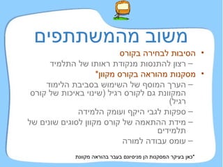 משוב מהמשתתפים הסיבות לבחירה בקורס רצון להתנסות מנקודת ראותו של התלמיד מסקנות מהוראה בקורס מקוון * הערך המוסף של השימוש בסביבת הלימוד המקוונת גם לקורס רגיל  ( שינוי באיכות של קורס רגיל ) ספקות לגבי היקף ועומק הלמידה מידת ההתאמה של קורס מקוון לסוגים שונים של תלמידים עומס עבודה למורה * כאן בעיקר המסקנות הן מניסיונם בעבר בהוראה מקוונת 