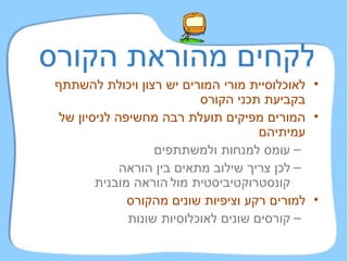 לקחים מהוראת הקורס לאוכלוסיית מורי המורים יש רצון ויכולת להשתתף בקביעת תכני הקורס המורים מפיקים תועלת רבה מחשיפה לניסיון של עמיתיהם עומס למנחות ולמשתתפים   לכן צריך שילוב מתאים בין הוראה קונסטרוקטיביסטית מול   הוראה מובנית למורים רקע וציפיות שונים מהקורס קורסים שונים לאוכלוסיות שונות 