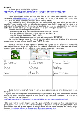 ACTIVITY.
El enlace que buscamos es el siguiente:
http://www.dressup247.com/game/446/Spot-The-Difference.html
Puede teclearse en la barra del navegador, buscar con un buscador o elegirlo desde el Blog
del colegio. http://oeb2009.blogspot.com. Se trata de un juego de diferencias (SPOT THE
DIFFERENCE). Se inicia el juego pulsando sobre (START GAME).
Hay que localizar tantas diferencias como sea posible entre las dos partes en que se divide la
pantalla. Pueden ser diferencias en horizontal (se marca en la de abajo) o en vertical (se marca en la
parte derecha). Para señalar las diferencias hay que hacer clic en lo que resulta distinto entre las dos
partes de la pantalla por lo que hay que moverse con el ratón y “atrapar” la diferencia.
Antes de comenzar cada parte nos informa:
- del objetivo (TARJET), el número de diferencias mínimas a señalar.
- de si las diferencias están en horizontal o vertical (PERSPECTIVE),
- el tiempo del que disponemos (TIME LIMIT)
- el número de disparos que podemos hacer para conseguirlo (BULLETS)
Hay distintos niveles, hasta 10 y más de un escenario en cada uno de ellos. Si no se supera
un escenario, hay que volver a repetirlo para PASAR de nivel.
Hay que completar la tabla repasando palabras de objetos que son diferencias y anotando
otros objetos nuevos (mejor en inglés) que son también diferencias para cada uno de los tres
escenarios DEL PRIMER NIVEL (Sencillo) Los siguientes niveles son “complicados”.
flowersflowersflowersflowers
treetreetreetree
carcarcarcar
balloonsballoonsballoonsballoons
planeplaneplaneplane
cloudscloudscloudsclouds
mountainmountainmountainmountain
babybabybabybaby
fat manfat manfat manfat man
Como alternativa o complemento ofrecemos otros dos enlaces que también requieren el uso
del ratón.
- Un juego para localizar piedras preciosas entre paisajes de otoño. Hay cinco en cada uno, hasta un
total de 50. Ayuda desplazar despacio el ratón sobre lo que pensamos puede ser… Si se activa la
mano, no hay duda, hay una joya.
http://www.fupa.com/play/Adventure-free-games/hidden-gemstones-autumn-leaves.html
- Otro para vestir a un valiente personaje. Hay que quitarle las prendas que lleva y seleccionar las
que queramos usar. Se hace clic para seleccionar y se desplazan sobre él. Se sueltan encima para
que queden bien. Se puede imprimir el dibujo (hacer clic en botón derecho del ratón y elegir
imprimir). http://www.dressupgirl.net/dressup/626/Woody-Dress-Up.html
 