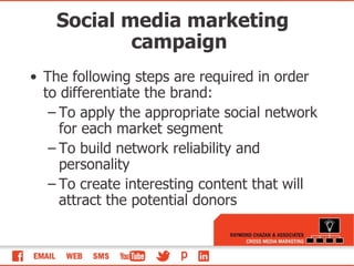 The following steps are required in order to differentiate the brand:  To apply the appropriate social network for each market segment To build network reliability and personality To create interesting content that will attract the potential donors Social media marketing campaign 