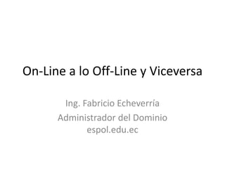 On-Line a lo Off-Line y Viceversa Ing. Fabricio Echeverría Administrador del Dominio espol.edu.ec 