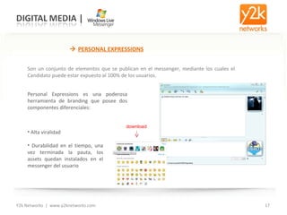 Y2k Networks  |  www.y2knetworks.com    PERSONAL EXPRESSIONS Son un conjunto de elementos que se publican en el messenger, mediante los cuales el Candidato puede estar expuesto al 100% de los usuarios. Personal Expressions es una poderosa herramienta de branding que posee dos componentes diferenciales: Alta viralidad  Durabilidad en el tiempo, una vez terminada la pauta, los assets quedan instalados en el messenger del usuario download 